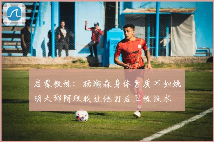 启蒙教练：杨瀚森身体素质不如姚明大郅阿联我让他打后卫练技术