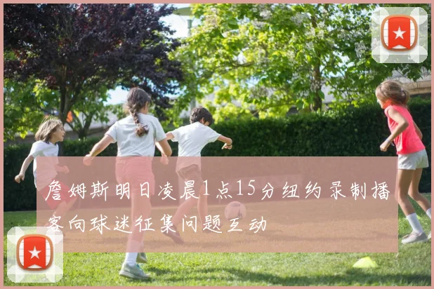 詹姆斯明日凌晨1点15分纽约录制播客向球迷征集问题互动